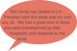 
War Horse has landed in LA!  Previews start this week and run until July 30.  We had a great tech in Boise and were overwhelmed by their hospitality and response to the show.  